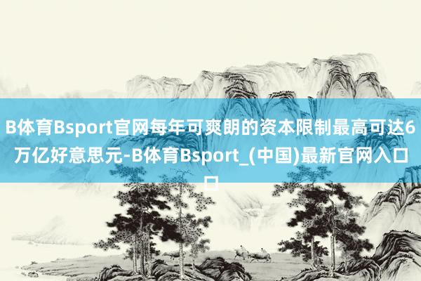 B体育Bsport官网每年可爽朗的资本限制最高可达6万亿好意思元-B体育Bsport_(中国)最新官网入口