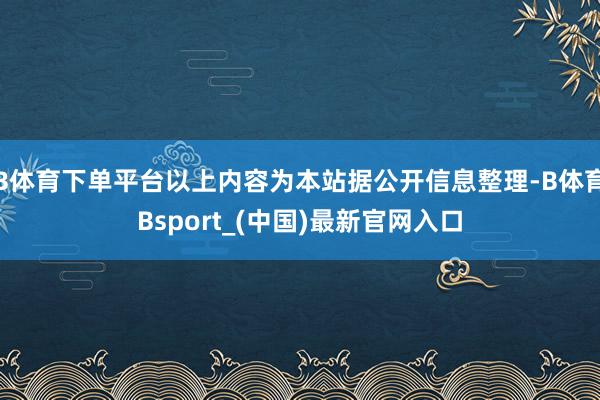 B体育下单平台以上内容为本站据公开信息整理-B体育Bsport_(中国)最新官网入口