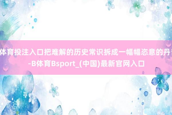 B体育投注入口把难解的历史常识拆成一幅幅恣意的丹青-B体育Bsport_(中国)最新官网入口