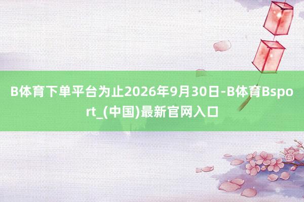 B体育下单平台为止2026年9月30日-B体育Bsport_(中国)最新官网入口