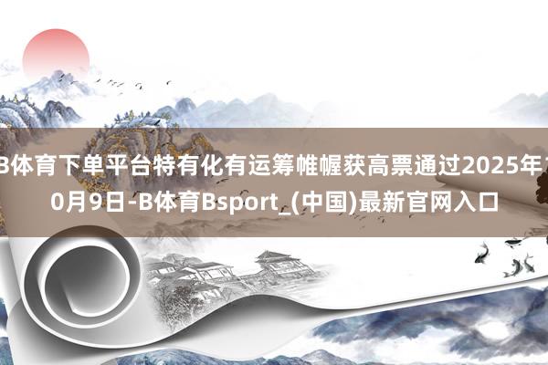 B体育下单平台特有化有运筹帷幄获高票通过2025年10月9日-B体育Bsport_(中国)最新官网入口