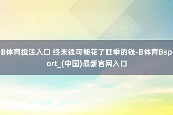B体育投注入口 终末很可能花了旺季的钱-B体育Bsport_(中国)最新官网入口