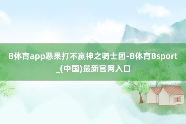 B体育app恶果打不赢神之骑士团-B体育Bsport_(中国)最新官网入口