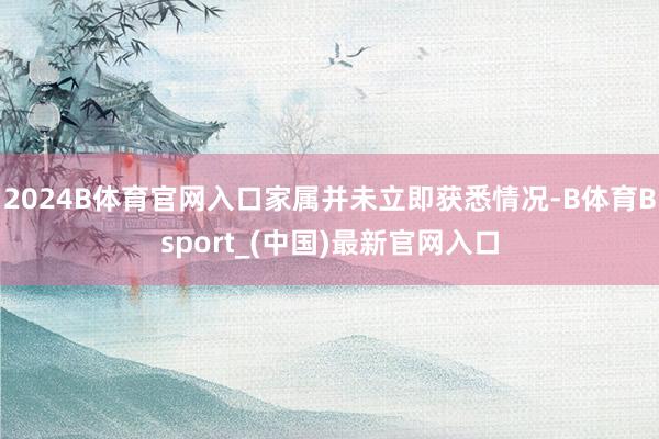 2024B体育官网入口家属并未立即获悉情况-B体育Bsport_(中国)最新官网入口