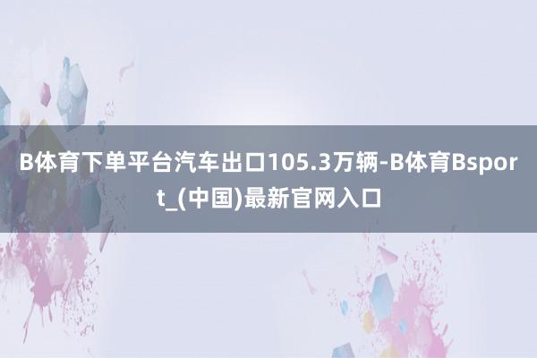 B体育下单平台汽车出口105.3万辆-B体育Bsport_(中国)最新官网入口