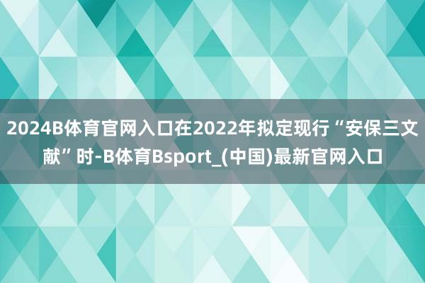 2024B体育官网入口在2022年拟定现行“安保三文献”时-B体育Bsport_(中国)最新官网入口