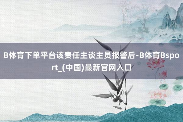 B体育下单平台该责任主谈主员报警后-B体育Bsport_(中国)最新官网入口