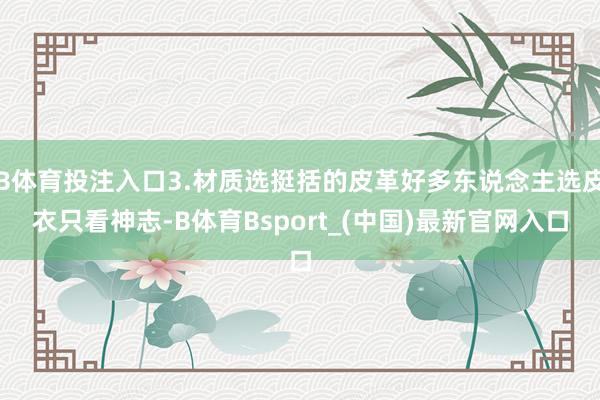 B体育投注入口3.材质选挺括的皮革好多东说念主选皮衣只看神志-B体育Bsport_(中国)最新官网入口