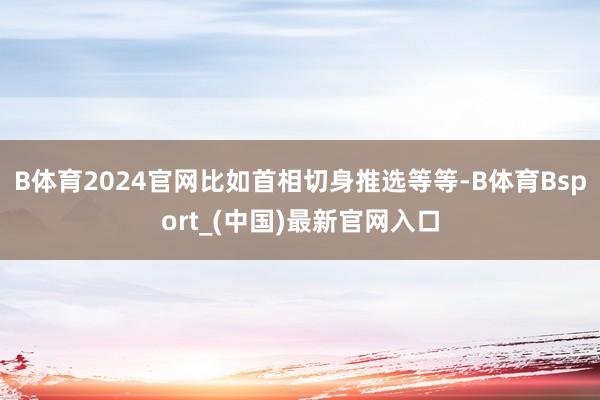 B体育2024官网比如首相切身推选等等-B体育Bsport_(中国)最新官网入口