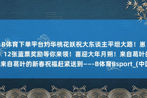 B体育下单平台灼华桃花妖祝大东谈主平坦大路！崽崽们的贺年祝福已投递！12张蓝票奖励等你来领！喜迎大年月朔！来自葛叶的新春祝福赶紧送到——-B体育Bsport_(中国)最新官网入口