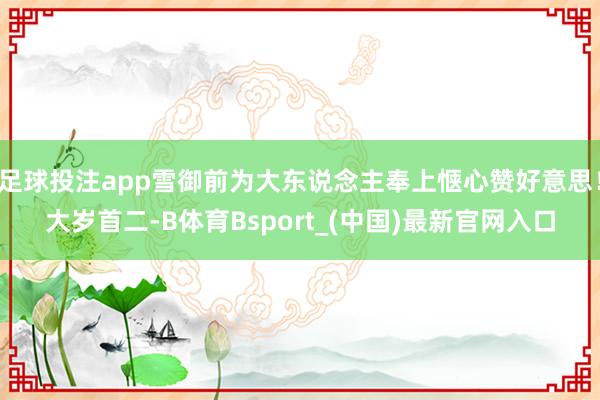 足球投注app雪御前为大东说念主奉上惬心赞好意思!大岁首二-B体育Bsport_(中国)最新官网入口