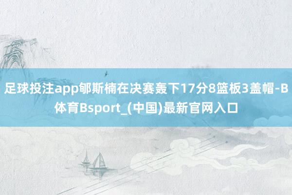 足球投注app郇斯楠在决赛轰下17分8篮板3盖帽-B体育Bsport_(中国)最新官网入口