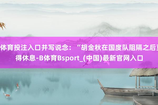 B体育投注入口并写说念：“胡金秋在国度队阻隔之后莫得休息-B体育Bsport_(中国)最新官网入口