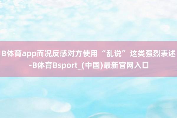 B体育app而况反感对方使用 “乱说” 这类强烈表述-B体育Bsport_(中国)最新官网入口